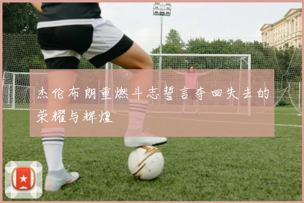 杰伦布朗重燃斗志誓言夺回失去的荣耀与辉煌