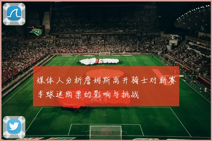 媒体人分析詹姆斯离开骑士对新赛季球迷购票的影响与挑战