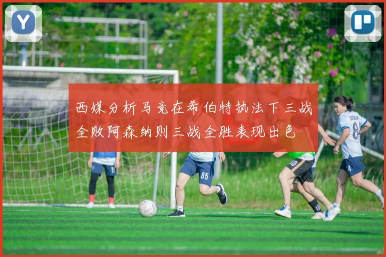 西媒分析马竞在希伯特执法下三战全败阿森纳则三战全胜表现出色