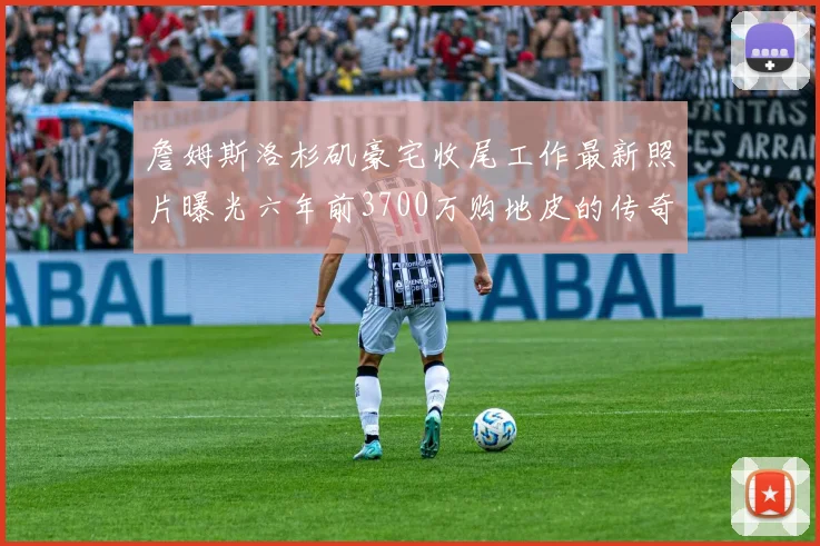 詹姆斯洛杉矶豪宅收尾工作最新照片曝光六年前3700万购地皮的传奇故事