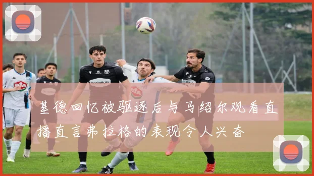 基德回忆被驱逐后与马绍尔观看直播直言弗拉格的表现令人兴奋
