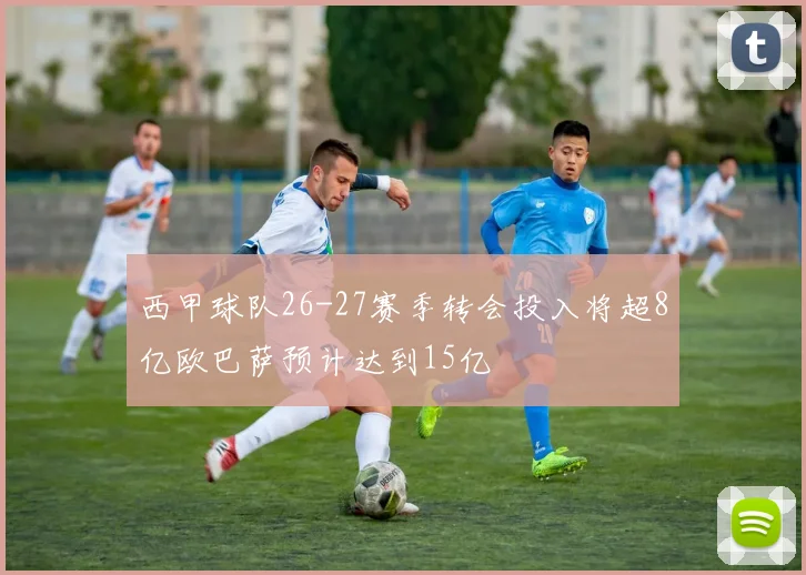 西甲球队26-27赛季转会投入将超8亿欧巴萨预计达到15亿