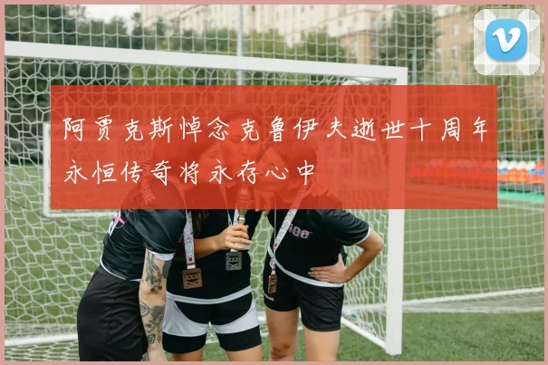 阿贾克斯悼念克鲁伊夫逝世十周年永恒传奇将永存心中