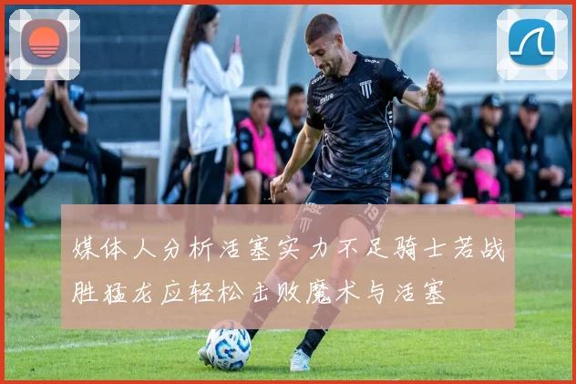 媒体人分析活塞实力不足骑士若战胜猛龙应轻松击败魔术与活塞