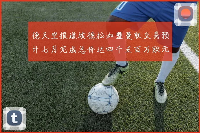 德天空报道埃德松加盟曼联交易预计七月完成总价达四千五百万欧元
