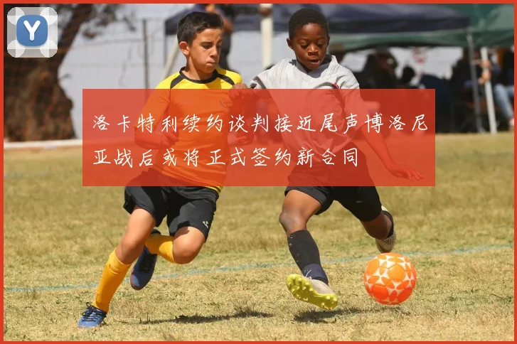 洛卡特利续约谈判接近尾声博洛尼亚战后或将正式签约新合同