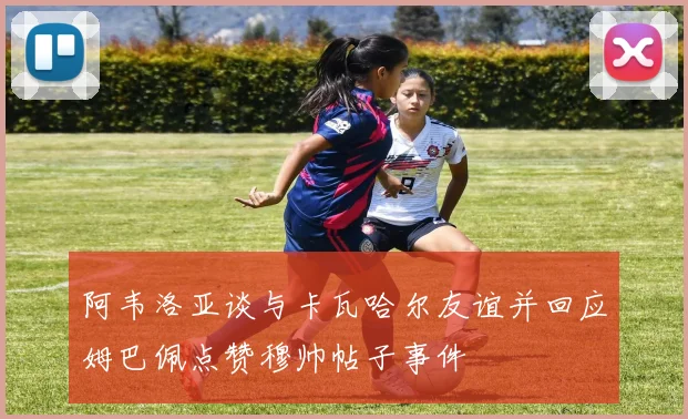 阿韦洛亚谈与卡瓦哈尔友谊并回应姆巴佩点赞穆帅帖子事件