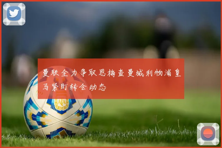 曼联全力争取恩梅查曼城利物浦皇马紧盯转会动态
