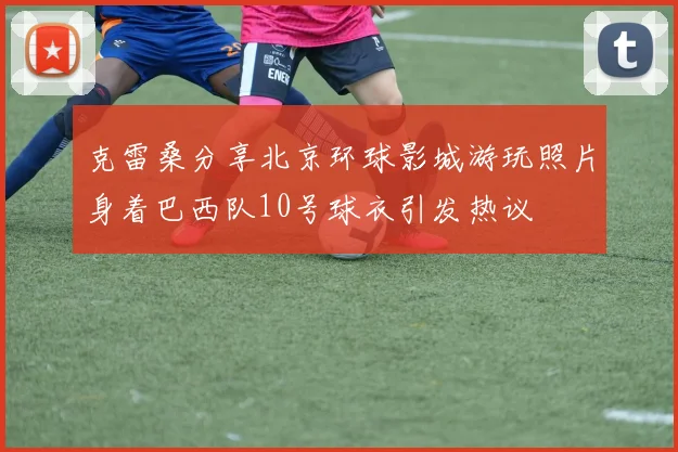 克雷桑分享北京环球影城游玩照片身着巴西队10号球衣引发热议