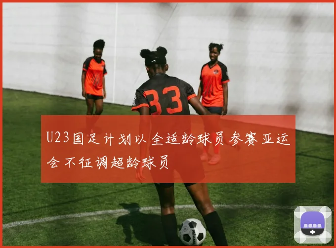 U23国足计划以全适龄球员参赛亚运会不征调超龄球员