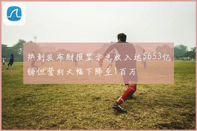 热刺发布财报显示总收入达5653亿镑但营利大幅下降至1百万