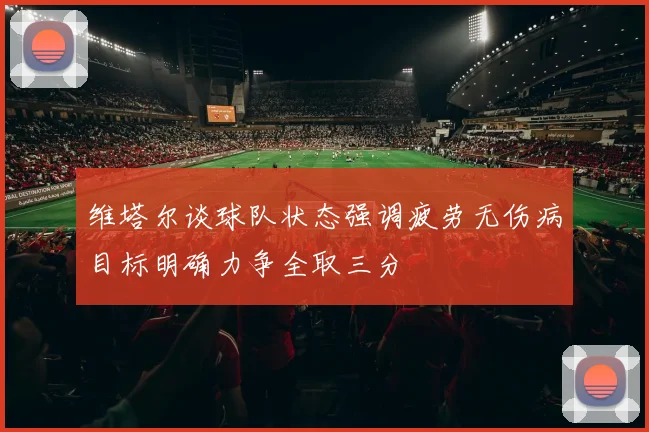 维塔尔谈球队状态强调疲劳无伤病目标明确力争全取三分