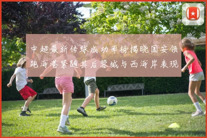 中超最新传球成功率榜揭晓国安领跑海港紧随其后蓉城与西海岸表现不俗