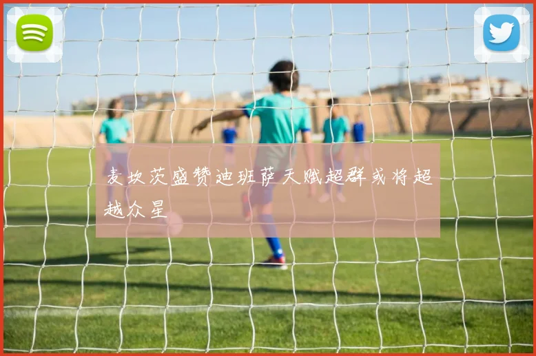 麦坎茨盛赞迪班萨天赋超群或将超越众星