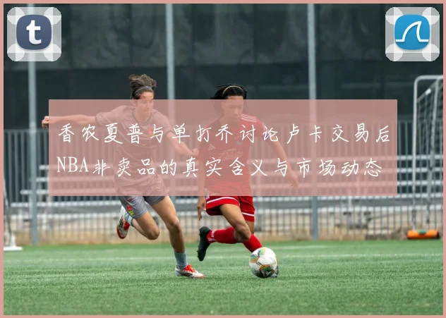 香农夏普与单打乔讨论卢卡交易后NBA非卖品的真实含义与市场动态