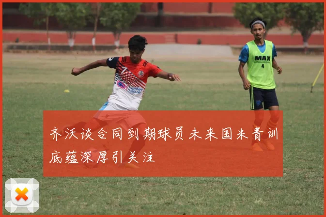 齐沃谈合同到期球员未来国米青训底蕴深厚引关注