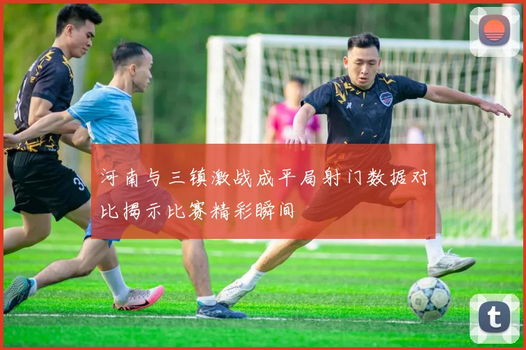 河南与三镇激战成平局射门数据对比揭示比赛精彩瞬间